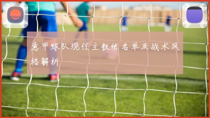 意甲球队现任主教练名单及战术风格解析