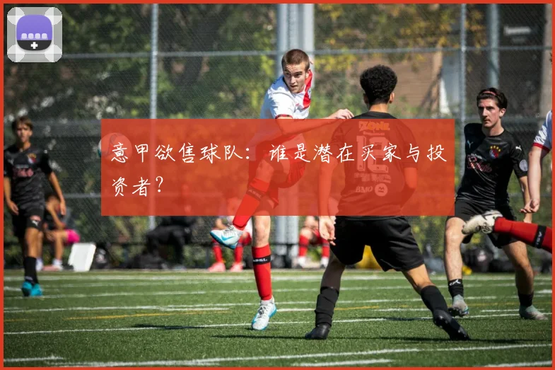 意甲欲售球队:谁是潜在买家与投资者?